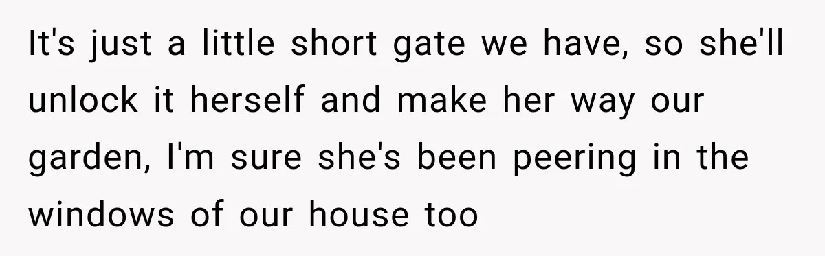 It's just a little short gate we have, so she'll unlock it herself and make her way our garden, I'm sure she's been peering in the windows of our house...
