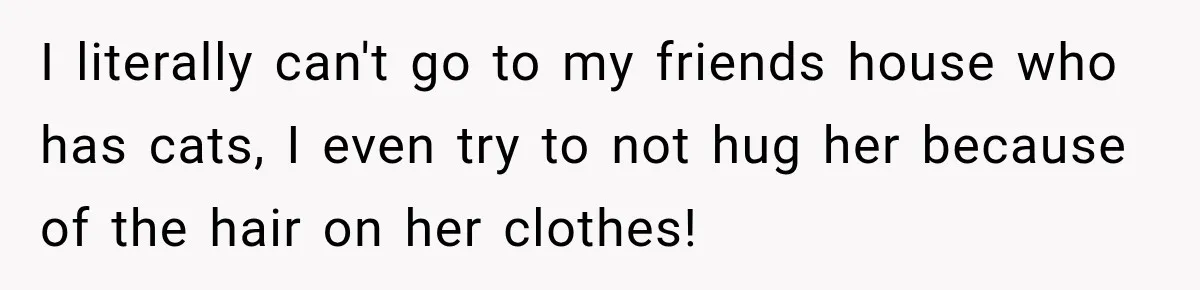 I literally can't go to my friends house who has cats, I even try to not hug her because of the hair on her clothes!