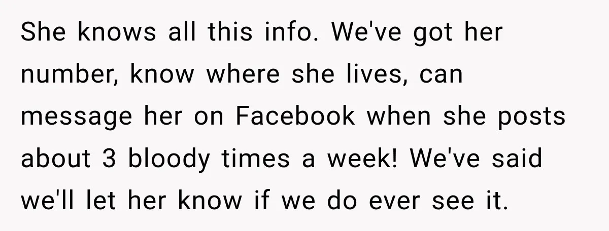 She knows all this info. We've got her number, know where she lives, can message her on Facebook when she posts about 3 bloody times a week! We've said we'll...