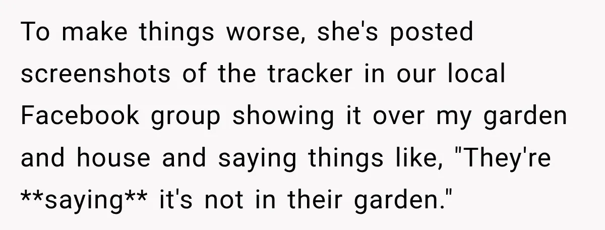 To make things worse, she's posted screenshots of the tracker in our local Facebook group showing it over my garden and house and saying things like, "They're **saying** it's not...