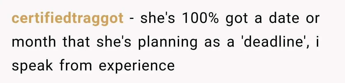 certifiedtraggot − she's 100% got a date or month that she's planning as a 'deadline', i speak from experience