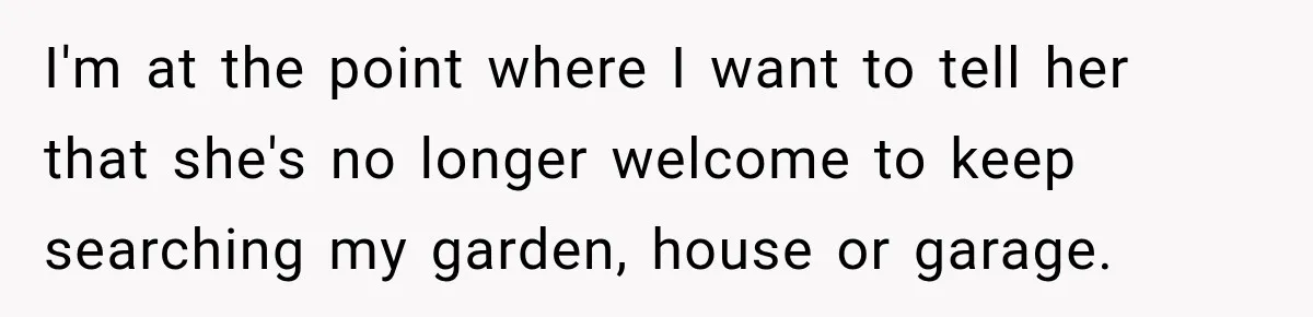 I'm at the point where I want to tell her that she's no longer welcome to keep searching my garden, house or garage.