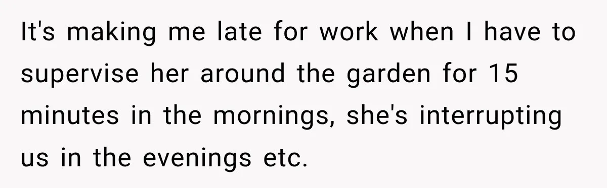 It's making me late for work when I have to supervise her around the garden for 15 minutes in the mornings, she's interrupting us in the evenings etc.