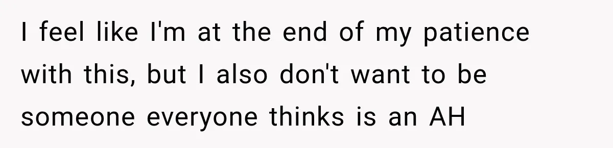I feel like I'm at the end of my patience with this, but I also don't want to be someone everyone thinks is an AH