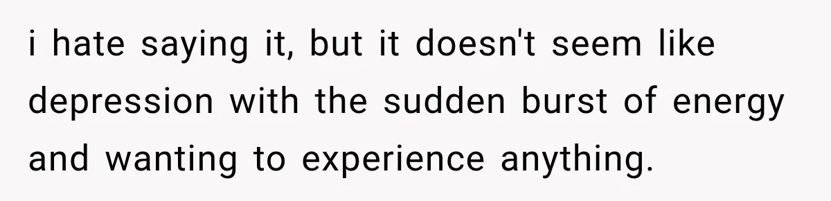 i hate saying it, but it doesn't seem like depression with the sudden burst of energy and wanting to experience anything.