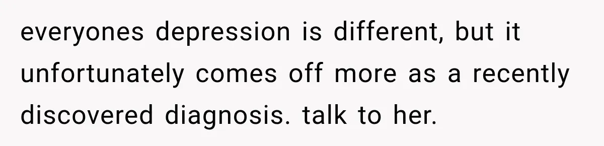 everyones depression is different, but it unfortunately comes off more as a recently discovered diagnosis. talk to her.