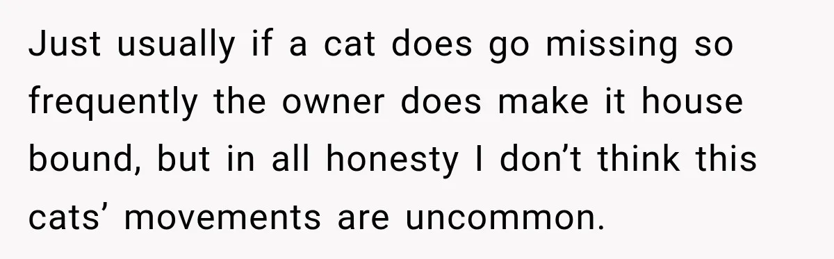 Just usually if a cat does go missing so frequently the owner does make it house bound, but in all honesty I don’t think this cats’ movements are uncommon.
