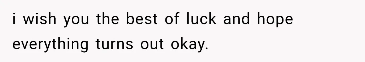 i wish you the best of luck and hope everything turns out okay.