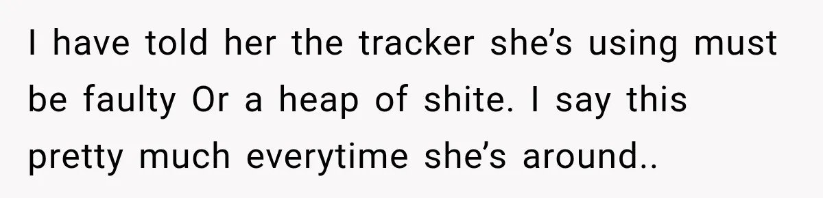 I have told her the tracker she’s using must be faulty Or a heap of shite. I say this pretty much everytime she’s around..