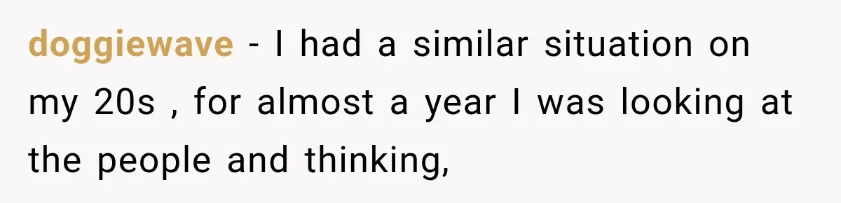 doggiewave − I had a similar situation on my 20s , for almost a year I was looking at the people and thinking,