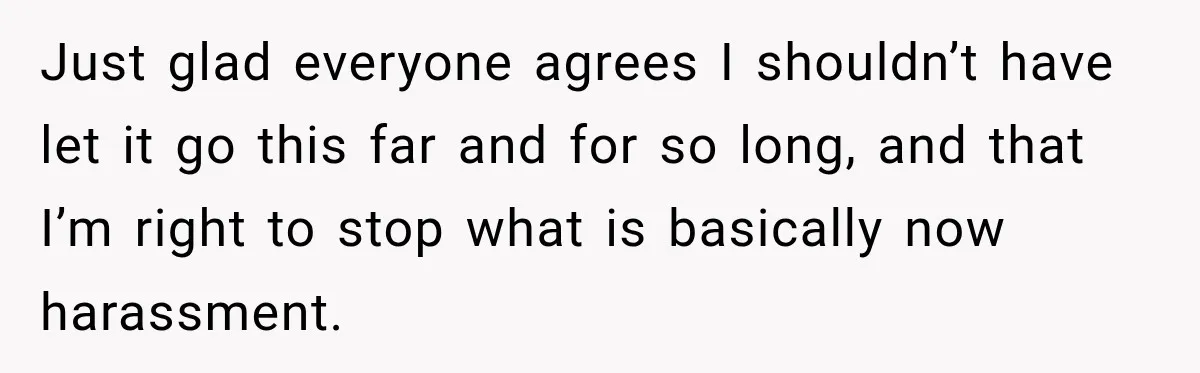 Just glad everyone agrees I shouldn’t have let it go this far and for so long, and that I’m right to stop what is basically now harassment.