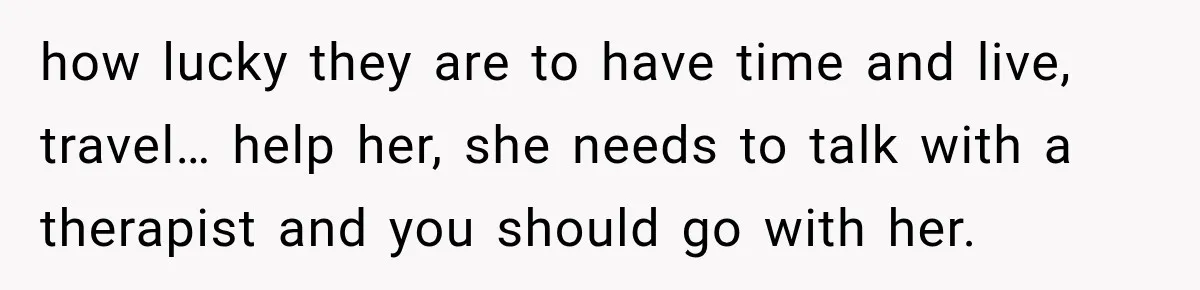 how lucky they are to have time and live, travel… help her, she needs to talk with a therapist and you should go with her.