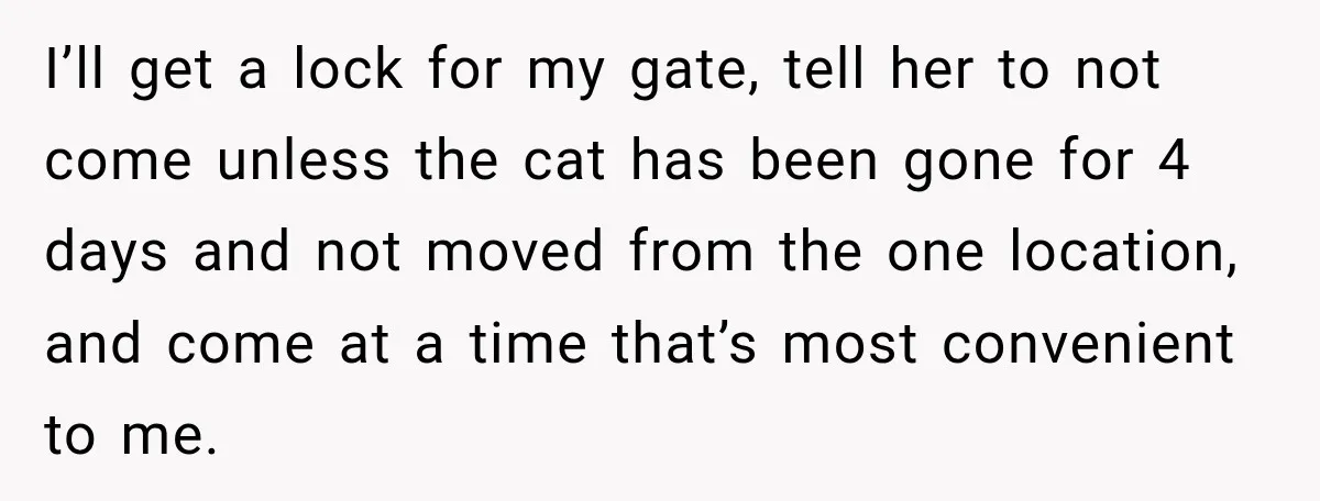 I’ll get a lock for my gate, tell her to not come unless the cat has been gone for 4 days and not moved from the one location, and come...