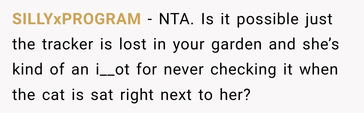 SILLYxPROGRAM − NTA. Is it possible just the tracker is lost in your garden and she’s kind of an i__ot for never checking it when the cat is sat right...