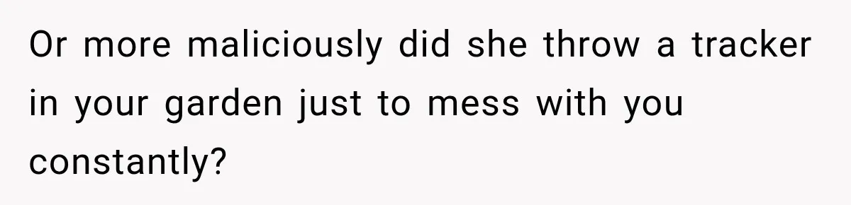 Or more maliciously did she throw a tracker in your garden just to mess with you constantly?