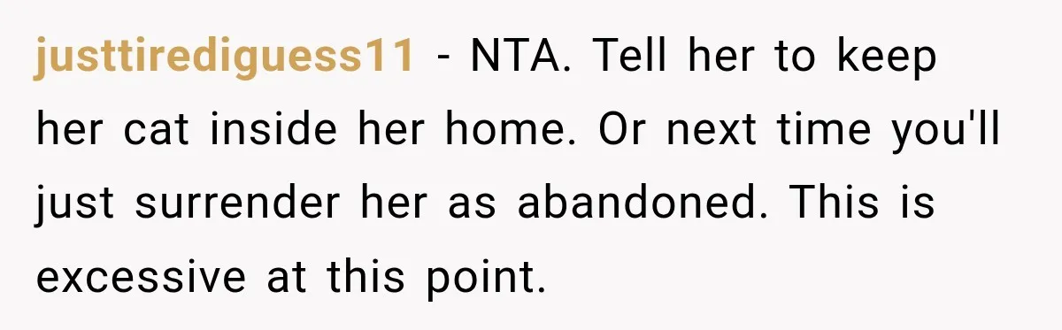 justtirediguess11 − NTA. Tell her to keep her cat inside her home. Or next time you'll just surrender her as abandoned. This is excessive at this point.