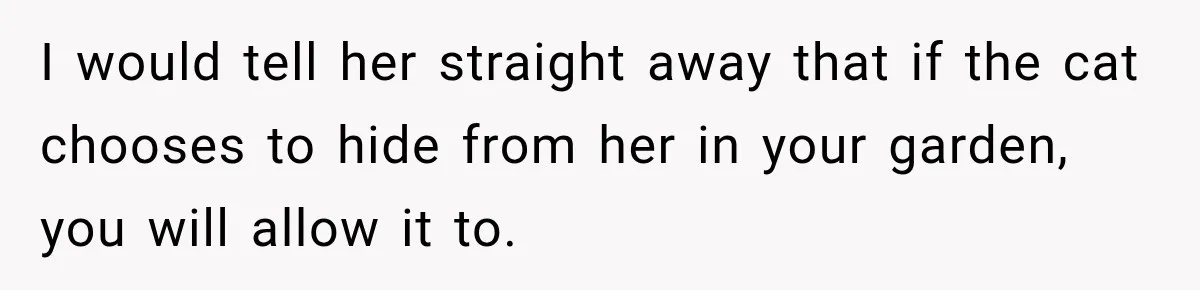 I would tell her straight away that if the cat chooses to hide from her in your garden, you will allow it to.