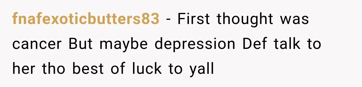 fnafexoticbutters83 − First thought was cancer But maybe depression Def talk to her tho best of luck to yall