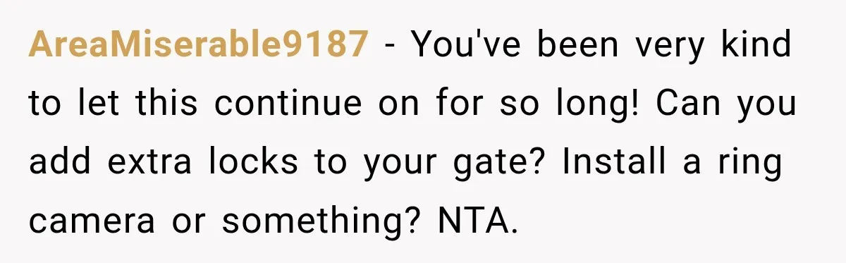 AreaMiserable9187 − You've been very kind to let this continue on for so long! Can you add extra locks to your gate? Install a ring camera or something? NTA.