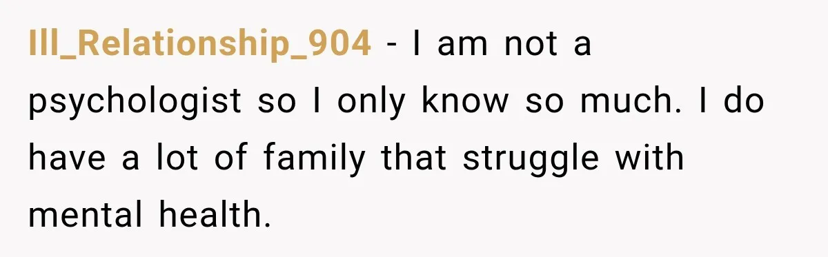 Ill_Relationship_904 − I am not a psychologist so I only know so much. I do have a lot of family that struggle with mental health.