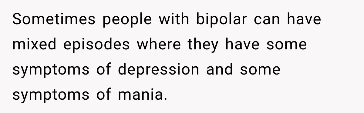 Sometimes people with bipolar can have mixed episodes where they have some symptoms of depression and some symptoms of mania.