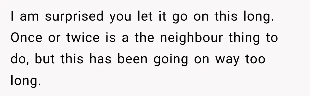 I am surprised you let it go on this long. Once or twice is a the neighbour thing to do, but this has been going on way too long.