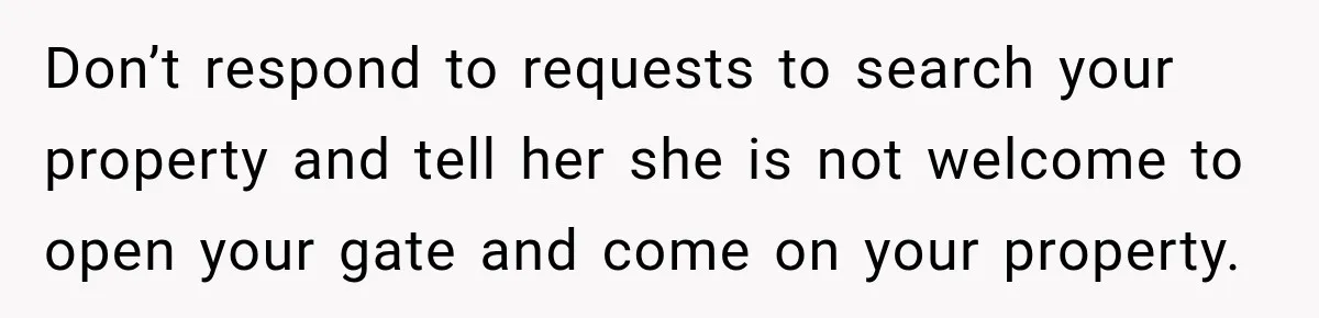 Don’t respond to requests to search your property and tell her she is not welcome to open your gate and come on your property.