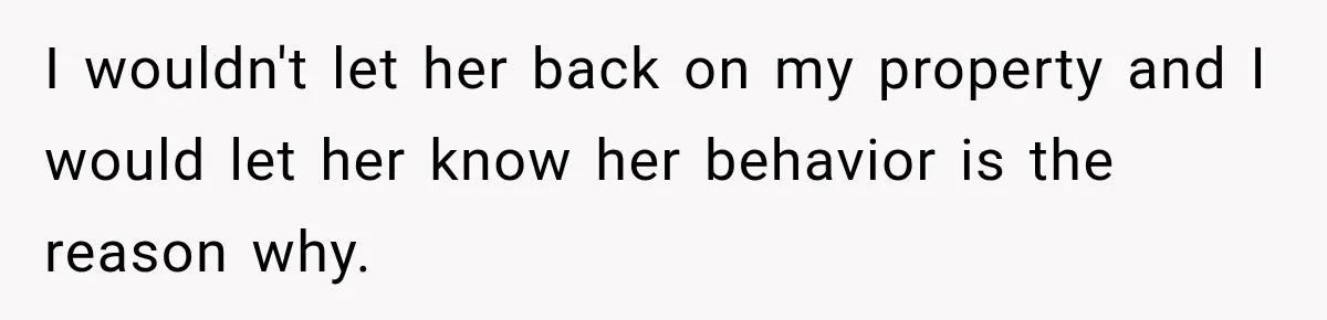I wouldn't let her back on my property and I would let her know her behavior is the reason why.