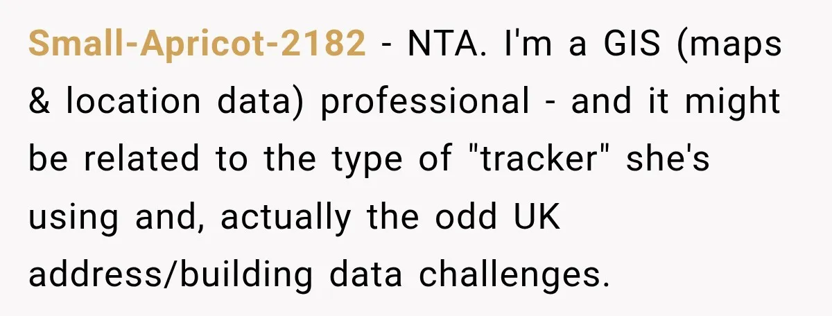 Small-Apricot-2182 − NTA. I'm a GIS (maps & location data) professional - and it might be related to the type of "tracker" she's using and, actually the odd UK address/building...