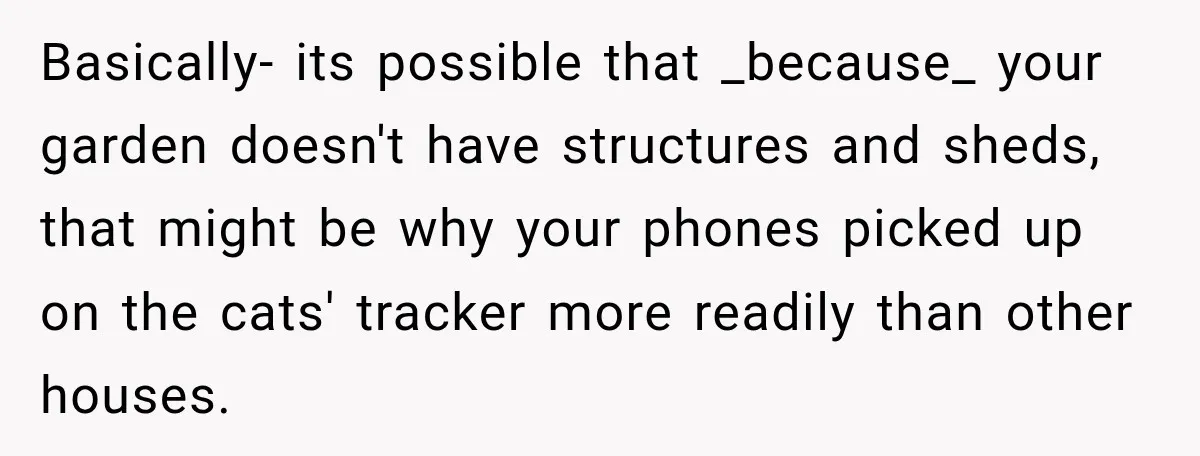 Basically- its possible that _because_ your garden doesn't have structures and sheds, that might be why your phones picked up on the cats' tracker more readily than other houses.