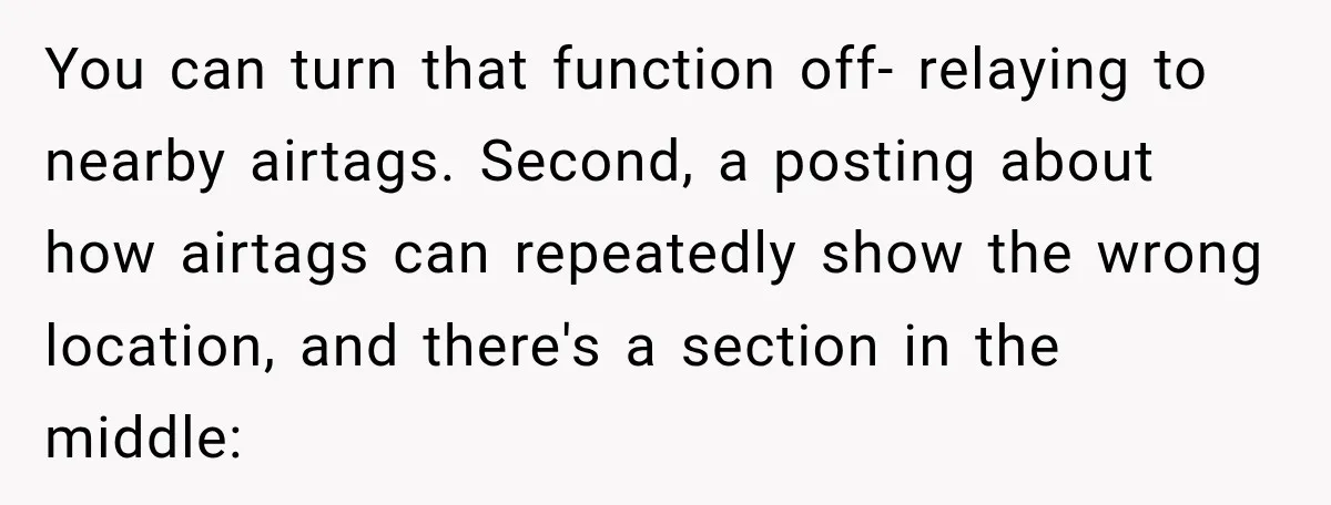 You can turn that function off- relaying to nearby airtags. Second, a posting about how airtags can repeatedly show the wrong location, and there's a section in the middle: