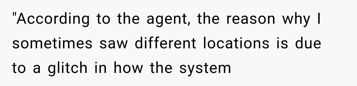 "According to the agent, the reason why I sometimes saw different locations is due to a glitch in how the system