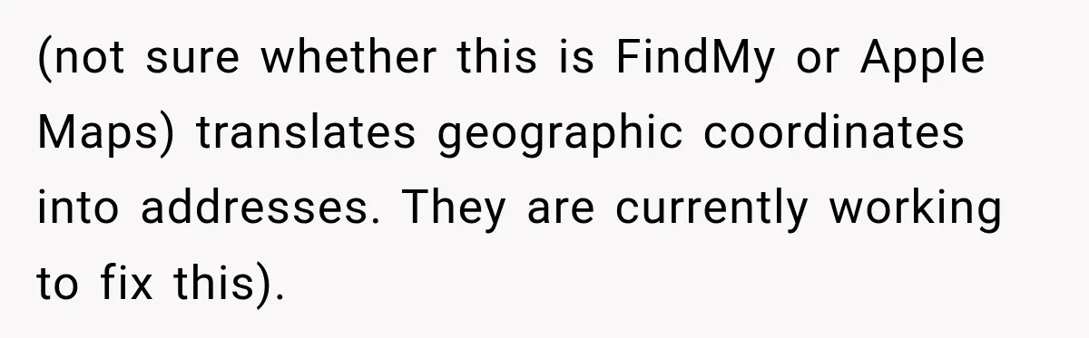 (not sure whether this is FindMy or Apple Maps) translates geographic coordinates into addresses. They are currently working to fix this).