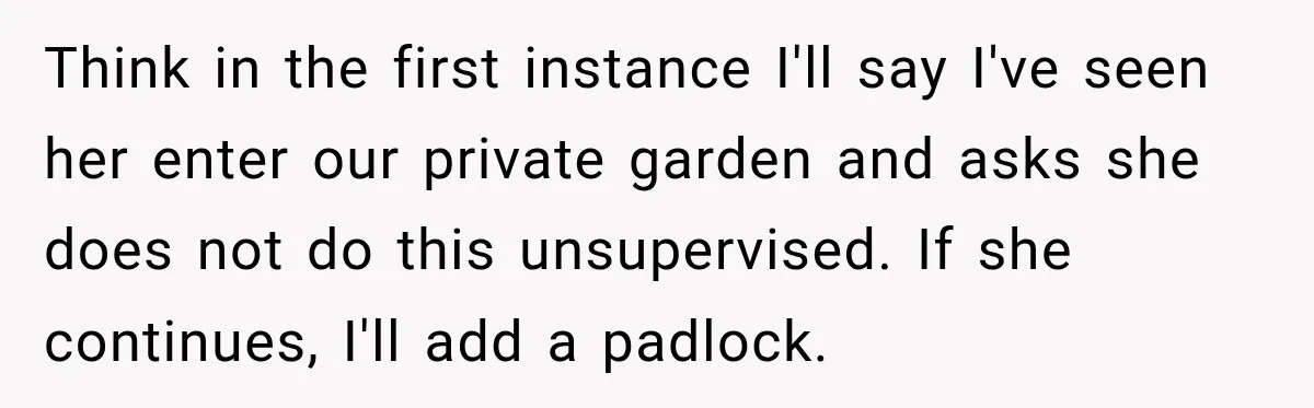 Think in the first instance I'll say I've seen her enter our private garden and asks she does not do this unsupervised. If she continues, I'll add a padlock.