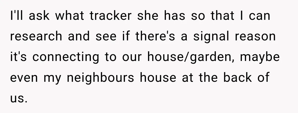 I'll ask what tracker she has so that I can research and see if there's a signal reason it's connecting to our house/garden, maybe even my neighbours house at the...