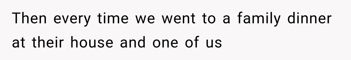Then every time we went to a family dinner at their house and one of us