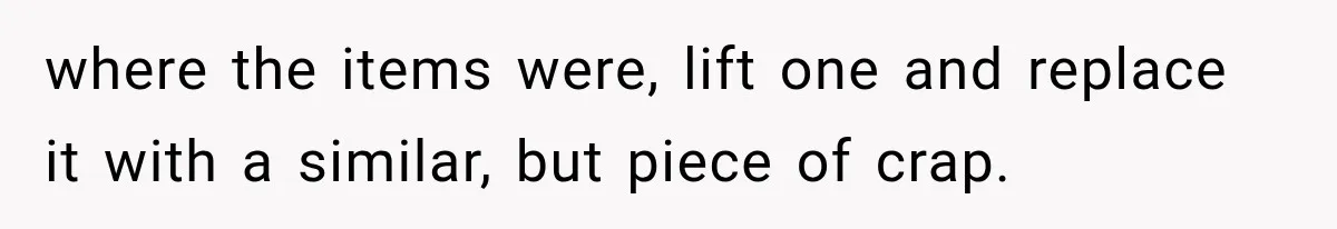 where the items were, lift one and replace it with a similar, but piece of crap.