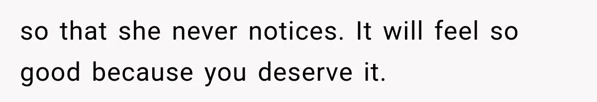 so that she never notices. It will feel so good because you deserve it.