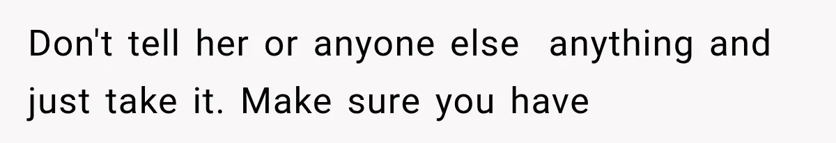 Don't tell her or anyone else  anything and just take it. Make sure you have