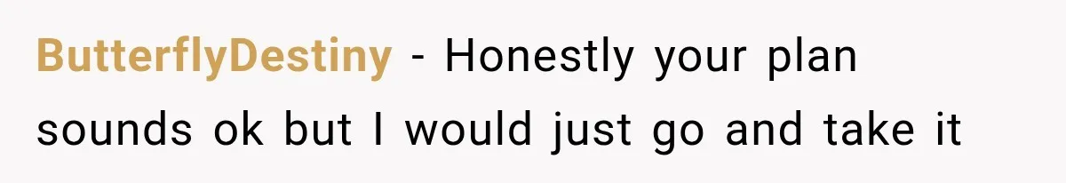 ButterflyDestiny − Honestly your plan sounds ok but I would just go and take it