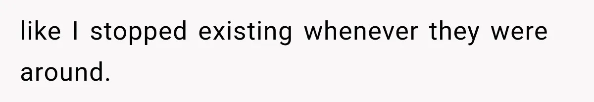 like I stopped existing whenever they were around.