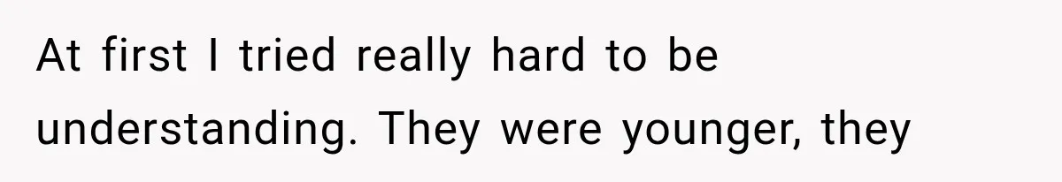 At first I tried really hard to be understanding. They were younger, they
