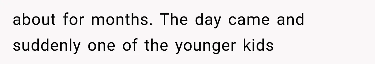 about for months. The day came and suddenly one of the younger kids