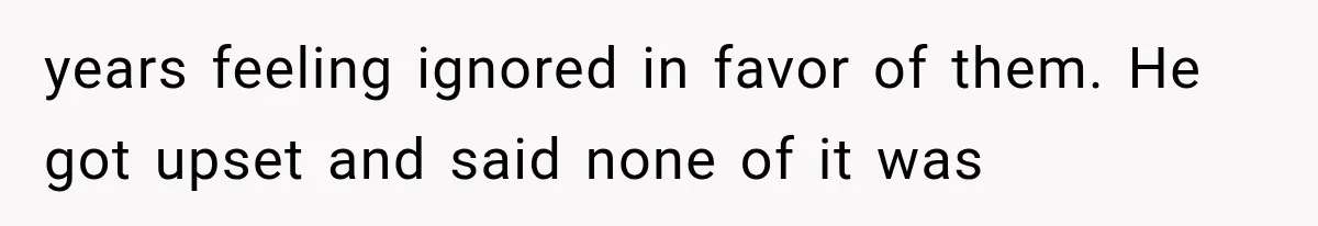 years feeling ignored in favor of them. He got upset and said none of it was