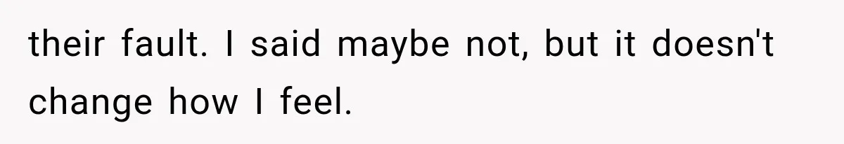 their fault. I said maybe not, but it doesn't change how I feel.