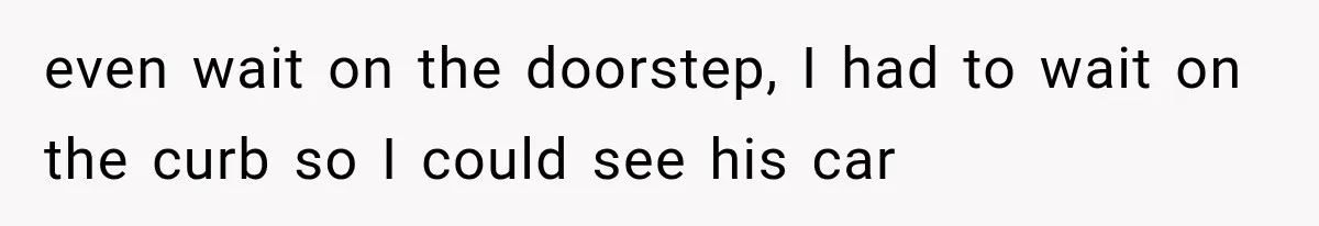 even wait on the doorstep, I had to wait on the curb so I could see his car