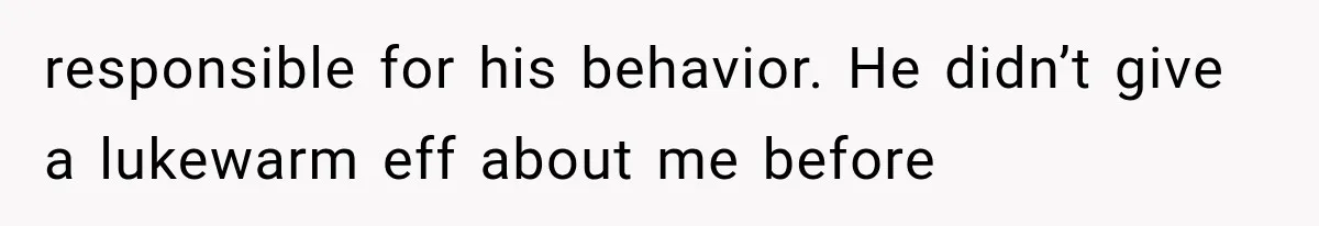 responsible for his behavior. He didn’t give a lukewarm eff about me before