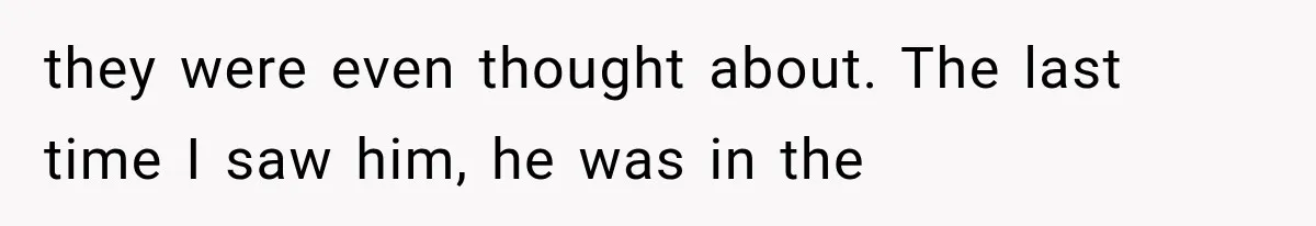 they were even thought about. The last time I saw him, he was in the