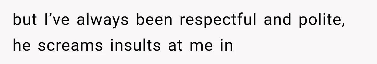 but I’ve always been respectful and polite, he screams insults at me in