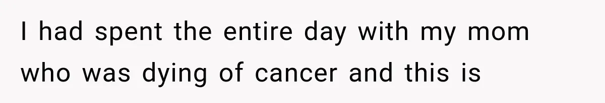 I had spent the entire day with my mom who was dying of cancer and this is